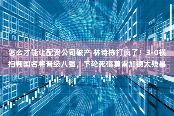怎么才能让配资公司破产 林诗栋打疯了！3-0横扫韩国名将晋级八强，下轮死磕莫雷加德太残暴